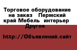 Торговое оборудование на заказ - Пермский край Мебель, интерьер » Другое   